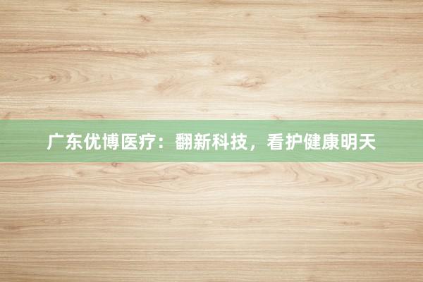 广东优博医疗：翻新科技，看护健康明天