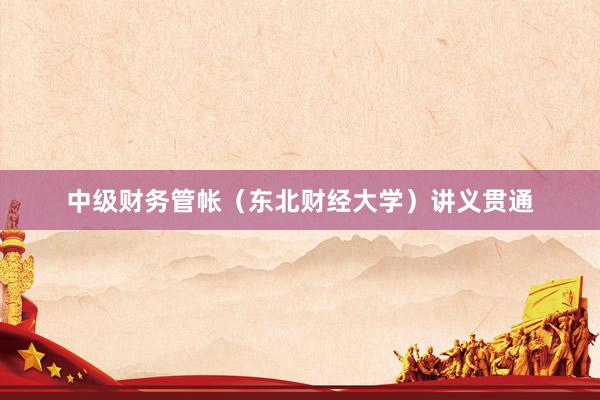 中级财务管帐(东北财经大学)讲义贯通
